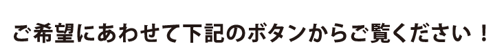 ご希望に合わせて下記のボタンからご覧ください！