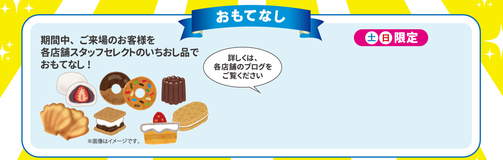 おもてなし　期間中、ご来場のお客様を各店舗スタッフセレクトのいちおし品でおもてなし！土日限定　詳しくは各店舗のブログをご覧くださ