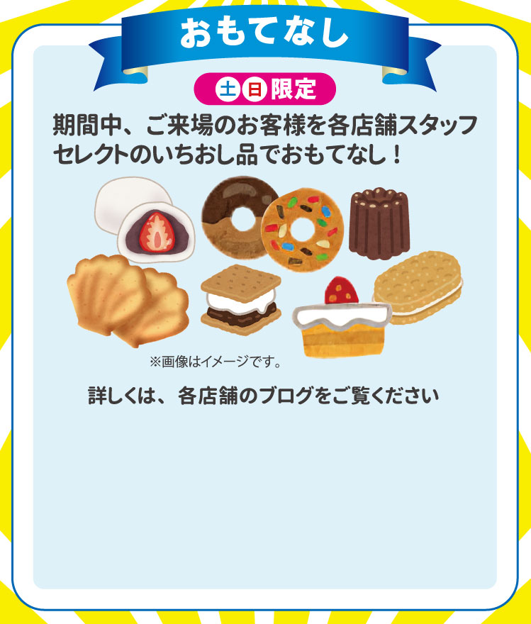 おもてなし　期間中、ご来場のお客様を各店舗スタッフセレクトのいちおし品でおもてなし！土日限定　詳しくは各店舗のブログをご覧くださ