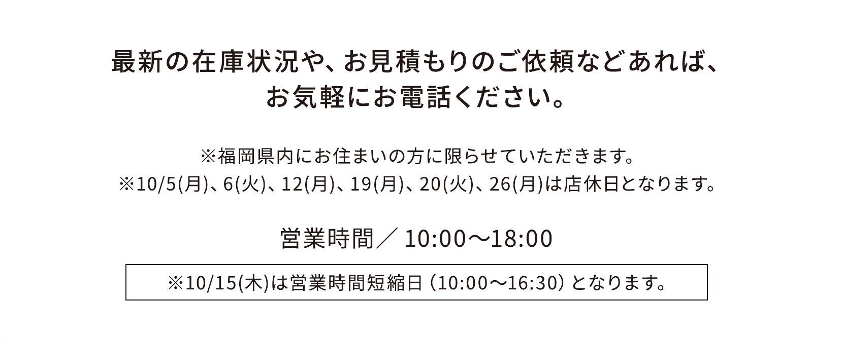 最新の在庫状況・お見積もりは各店舗へ。営業時間10時〜18時。10月15日は10時〜16時30分。店休日は10月5日、6日、12日、19日、20日、26日。