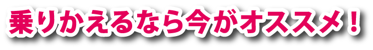 乗りかえるなら今がオススメ！